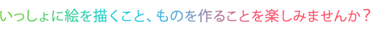 いっしょに絵を描くこと、ものを作ることを楽しみませんか？